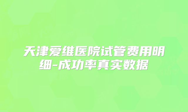 天津爱维医院试管费用明细-成功率真实数据