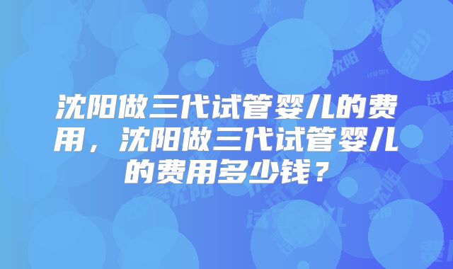 沈阳做三代试管婴儿的费用，沈阳做三代试管婴儿的费用多少钱？