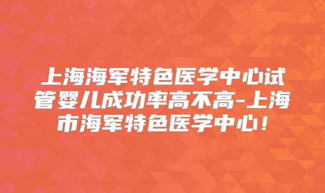 上海海军特色医学中心试管婴儿成功率高不高-上海市海军特色医学中心!