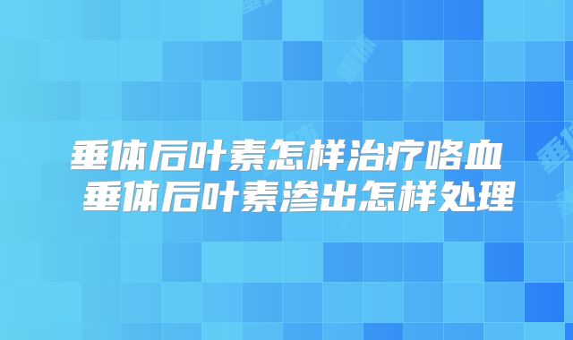 垂体后叶素怎样治疗咯血 垂体后叶素渗出怎样处理