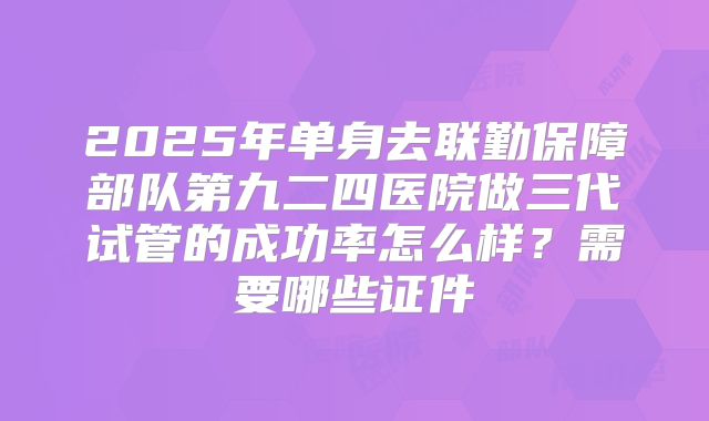 2025年单身去联勤保障部队第九二四医院做三代试管的成功率怎么样?需要哪些证件
