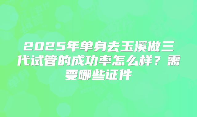 2025年单身去玉溪做三代试管的成功率怎么样？需要哪些证件