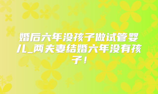 婚后六年没孩子做试管婴儿_两夫妻结婚六年没有孩子！