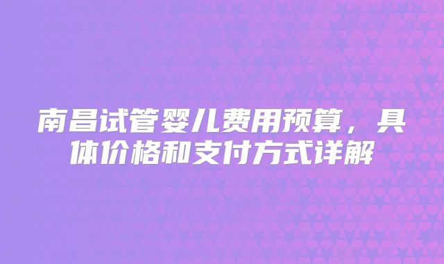 南昌试管婴儿费用预算,具体价格和支付方式详解
