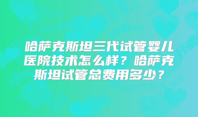 哈萨克斯坦三代试管婴儿医院技术怎么样？哈萨克斯坦试管总费用多少？