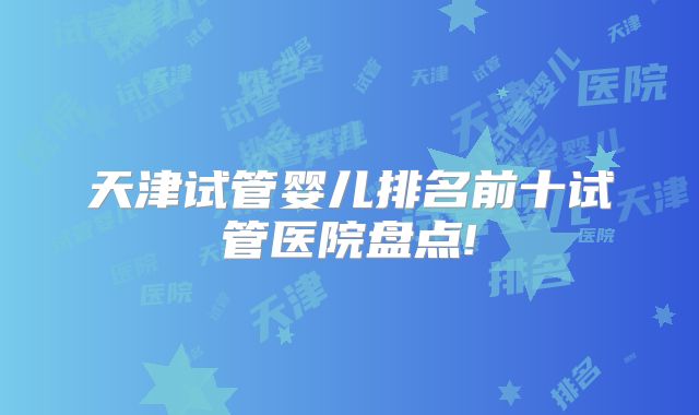 天津试管婴儿排名前十试管医院盘点!