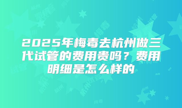 2025年梅毒去杭州做三代试管的费用贵吗?费用明细是怎么样的
