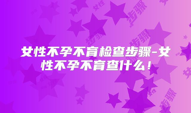女性不孕不育检查步骤-女性不孕不育查什么！