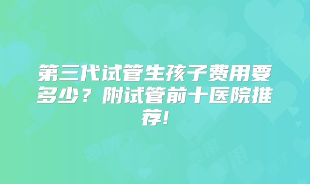 第三代试管生孩子费用要多少?附试管前十医院推荐!