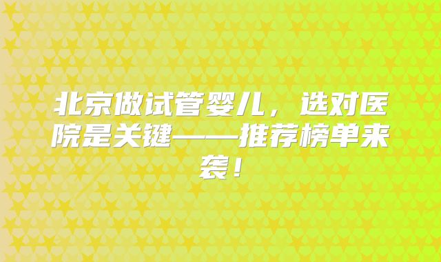 北京做试管婴儿,选对医院是关键——推荐榜单来袭!