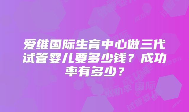 爱维国际生育中心做三代试管婴儿要多少钱？成功率有多少？
