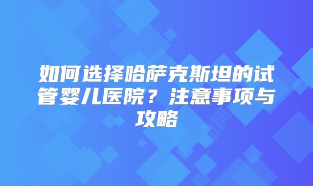 如何选择哈萨克斯坦的试管婴儿医院？注意事项与攻略