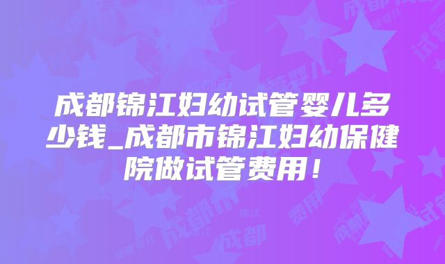 成都锦江妇幼试管婴儿多少钱_成都市锦江妇幼保健院做试管费用！