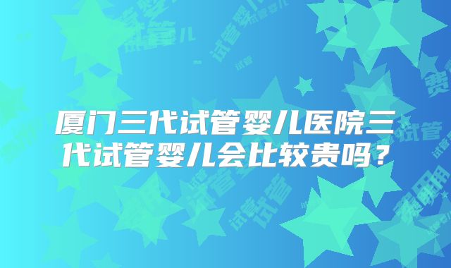 厦门三代试管婴儿医院三代试管婴儿会比较贵吗？