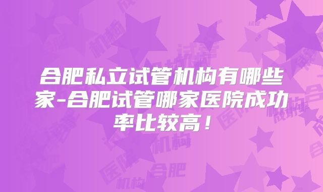 合肥私立试管机构有哪些家-合肥试管哪家医院成功率比较高!