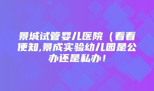 景城试管婴儿医院(看看便知,景成实验幼儿园是公办还是私办!