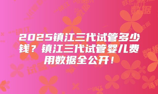 2025镇江三代试管多少钱？镇江三代试管婴儿费用数据全公开！