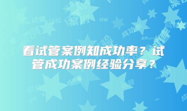 看试管案例知成功率？试管成功案例经验分享？
