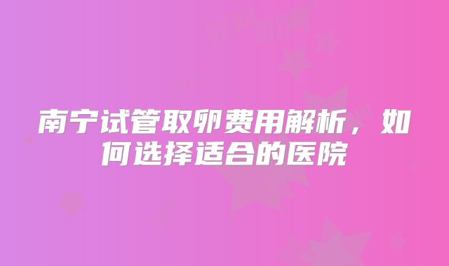 南宁试管取卵费用解析，如何选择适合的医院