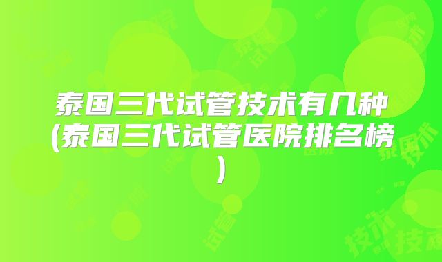 泰国三代试管技术有几种(泰国三代试管医院排名榜)