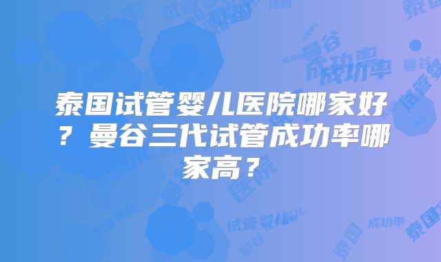 泰国试管婴儿医院哪家好？曼谷三代试管成功率哪家高？