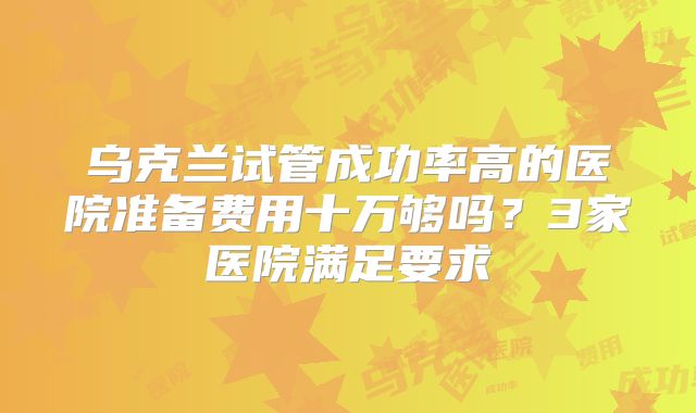 乌克兰试管成功率高的医院准备费用十万够吗？3家医院满足要求
