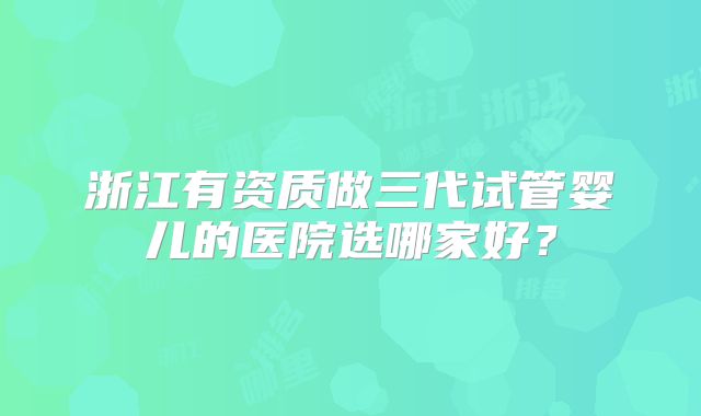 浙江有资质做三代试管婴儿的医院选哪家好?