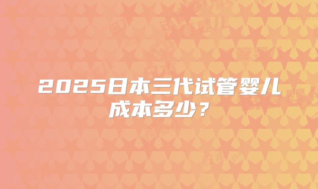 2025日本三代试管婴儿成本多少?
