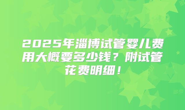 2025年淄博试管婴儿费用大概要多少钱?附试管花费明细!