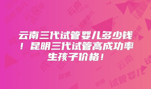 云南三代试管婴儿多少钱!昆明三代试管高成功率生孩子价格!