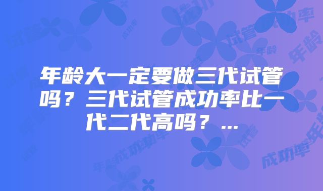 年龄大一定要做三代试管吗?三代试管成功率比一代二代高吗?...