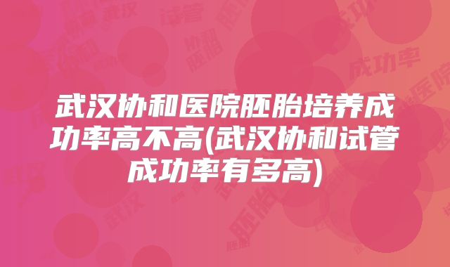 武汉协和医院胚胎培养成功率高不高(武汉协和试管成功率有多高)