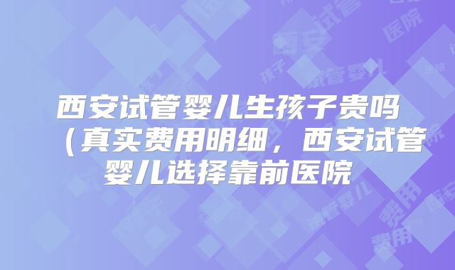 西安试管婴儿生孩子贵吗（真实费用明细，西安试管婴儿选择靠前医院