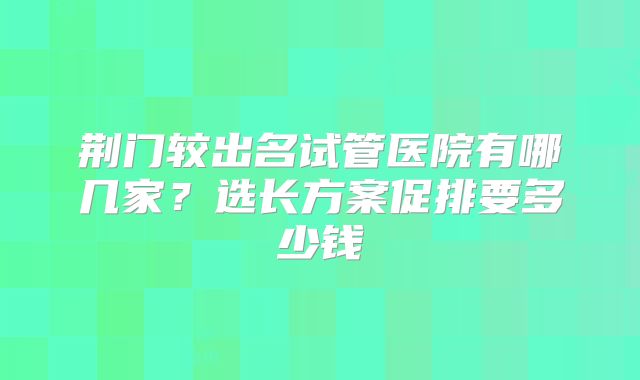 荆门较出名试管医院有哪几家?选长方案促排要多少钱