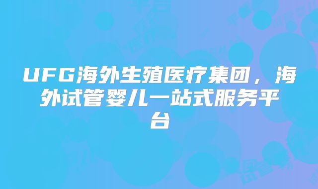 UFG海外生殖医疗集团，海外试管婴儿一站式服务平台