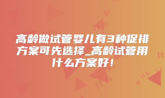 高龄做试管婴儿有3种促排方案可先选择_高龄试管用什么方案好！