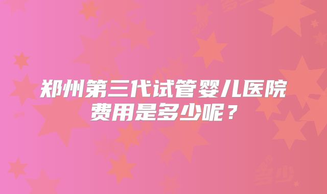 郑州第三代试管婴儿医院费用是多少呢？