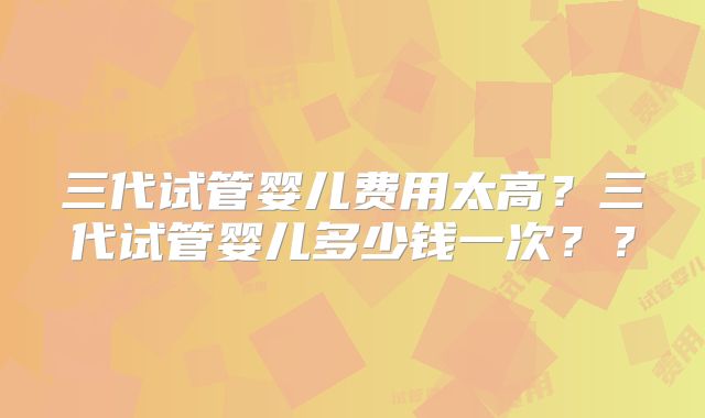 三代试管婴儿费用太高？三代试管婴儿多少钱一次？？