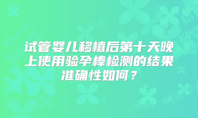试管婴儿移植后第十天晚上使用验孕棒检测的结果准确性如何？