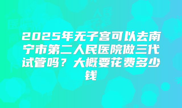 2025年无子宫可以去南宁市第二人民医院做三代试管吗？大概要花费多少钱