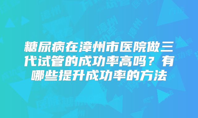 糖尿病在漳州市医院做三代试管的成功率高吗？有哪些提升成功率的方法