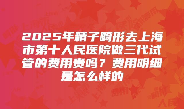 2025年精子畸形去上海市第十人民医院做三代试管的费用贵吗？费用明细是怎么样的