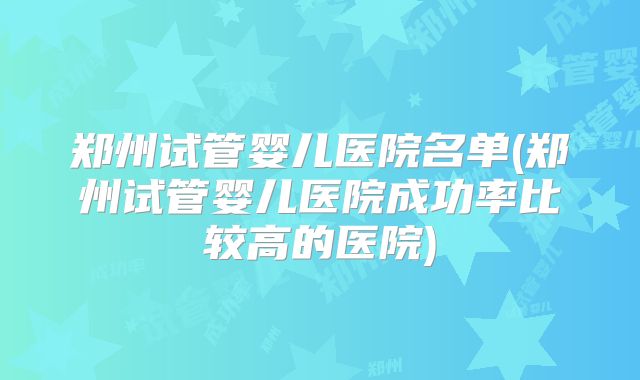 郑州试管婴儿医院名单(郑州试管婴儿医院成功率比较高的医院)