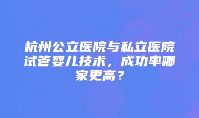 杭州公立医院与私立医院试管婴儿技术，成功率哪家更高？
