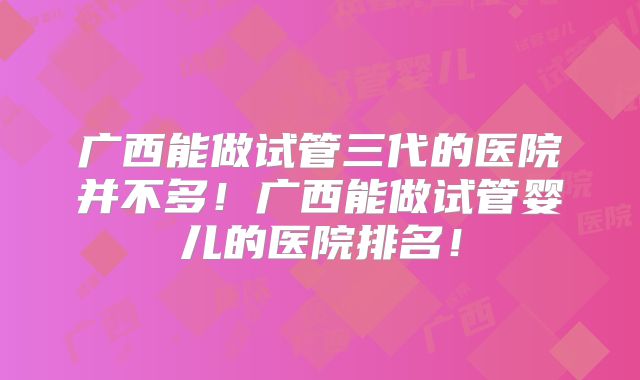 广西能做试管三代的医院并不多!广西能做试管婴儿的医院排名!