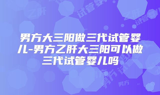 男方大三阳做三代试管婴儿-男方乙肝大三阳可以做三代试管婴儿吗