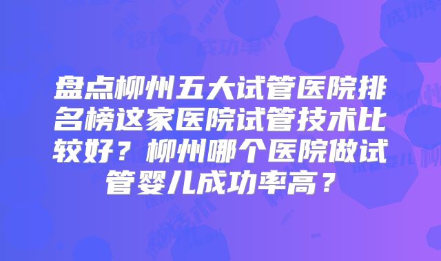 盘点柳州五大试管医院排名榜这家医院试管技术比较好?柳州哪个医院做试管婴儿成功率高?