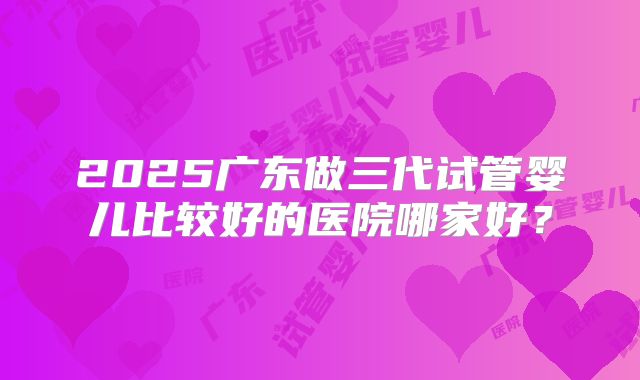 2025广东做三代试管婴儿比较好的医院哪家好?