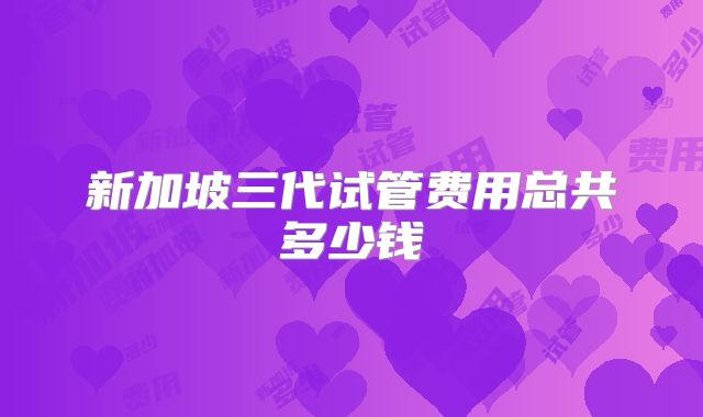 新加坡三代试管费用总共多少钱