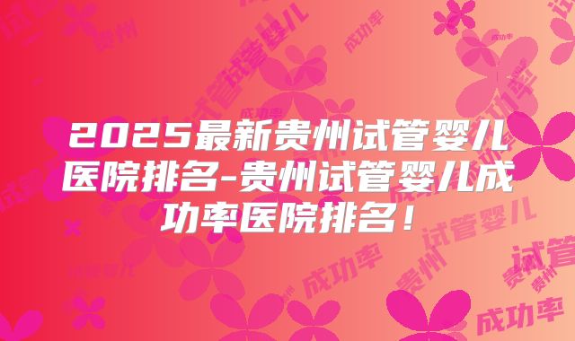 2025最新贵州试管婴儿医院排名-贵州试管婴儿成功率医院排名！